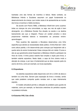 ilustradas uma das formas de incentivo à leitura. Neste contexto, as
Bibliotecas Infantis e Escolares assumem um papel fundamental no
desenvolvimento da criança, que muitas vezes é de apresentá-las ao mundo
dos livros e incentivar o hábito da leitura.
       De acordo com Panet (1988), a Biblioteca Infantil tem como usuários
todas as crianças de uma comunidade, ou seja, seu raio de ação é bem
abrangente. Já a Biblioteca Escolar fica situada na escola e se destina
basicamente aos que a integram. Possui um caráter privativo e deve
proporcionar    materiais   básicos    e   necessários   ao   processo   ensino-
aprendizagem.
       Para usuários tão especiais a Biccateca desenvolveu uma linha
específica que atende as necessidades deste público. A linha Kids tem 1,42m
como altura padrão, e foi desenvolvida para crianças que freqüentam até a
quarta série do ensino fundamental. Estas crianças têm em média 10 anos e
são as que geralmente ainda freqüentam a Biblioteca Infantil e participam da
Hora do Conto. A linha possui estante face simples e dupla para livros, e
também estante expositora. Nesta idade, a capa do livro chama muito a
atenção da criança, e por isso é fundamental que se deixe exposto parte do
acervo de livros, como por exemplo, as novas aquisições.


6.3 Expositores

       As estantes expositoras estão disponíveis com 2m e 2,30m de altura e
também na Linha Kids. Servem para exposição de livros e revistas, sendo
que cada prateleira comporta quatro revistas com a capa inteiramente
exposta.
       O modelo articulável permite a utilização da prateleira para guarda de
materiais, como por exemplo, os fascículos anteriores do periódico exposto
na prateleira inclinada.


6.4 Estantes VHS, Cds e Dvds




                                                                         www.biccateca.com.br
 