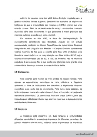 A Linha de estantes para fitas VHS, Cds e Dvds foi projetada para a
guarda específica destes suportes, pensando na economia de espaço na
biblioteca, já que a profundidade das mesmas é 0,315m, menor que uma
estante comum. Além de racionalização do espaço, as estantes possuem
divisórias para cada documento, o que possibilita a maior proteção dos
mesmos, evitando a queda com efeito dominó.
       Em relação     às fitas VHS,     o risco de desmagnetização foi
especialmente    considerado   pela   Biccateca.   Através    de   um   estudo
encomendado, realizado no Centro Tecnológico da Universidade Regional
Integrada do Alto Uruguai e das Missões – Campus Erechim, constatou-se
valores máximos de 4oe para a estante para fitas VHS produzidas pela
Biccateca, não interferindo na magnetização das fitas VHS e S-VHS, cujos
valores de coercitividade vão de 800 a 1650 oe. Portanto, não há influencia
prejudicial à gravação da fita, já que existe uma diferença muito grande entre
a intensidade de campo presente e a coercitividade da fita.


6.5 Bibliocantos


       São suportes para manter os livros unidos na posição vertical. Para
atender as necessidades específicas de cada biblioteca, a Biccateca
apresenta a linha de bibliocantos em tamanhos e espessuras diversos,
específicos para cada tipo de documento. Para livros mais pesados, os
bibliocantos com chapa reforçada (chapas 1,5mm e 2mm) são os ideais pela
resistência apresentada. Os bibliocantos feitos em chapa 0,90 e 1,2mm são
indicados para bibliotecas infantis, cujo acervo é mais leve e damanda menos
resistência do bibliocanto.


6.6 Mapoteca


       A mapoteca está disponível em duas larguras e profundidades
diferentes, possibilitando a guarda de impressos de diferentes tamanhos. As
gavetas medem 5 cm de altura, podendo variar a quantidade de impressos




                                                                        www.biccateca.com.br
 