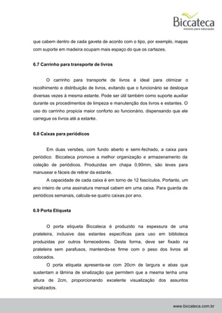 que cabem dentro de cada gaveta de acordo com o tipo, por exemplo, mapas
com suporte em madeira ocupam mais espaço do que os cartazes.


6.7 Carrinho para transporte de livros


      O carrinho para transporte de livros é ideal para otimizar o
recolhimento e distribuição de livros, evitando que o funcionário se desloque
diversas vezes à mesma estante. Pode ser útil também como suporte auxiliar
durante os procedimentos de limpeza e manutenção dos livros e estantes. O
uso do carrinho propicia maior conforto ao funcionário, dispensando que ele
carregue os livros até a estante.


6.8 Caixas para periódicos


      Em duas versões, com fundo aberto e semi-fechado, a caixa para
periódico Biccateca promove a melhor organização e armazenamento da
coleção de periódicos. Produzidas em chapa 0,90mm, são leves para
manusear e fáceis de retirar da estante.
      A capacidade de cada caixa é em torno de 12 fascículos. Portanto, um
ano inteiro de uma assinatura mensal cabem em uma caixa. Para guarda de
periódicos semanais, calcula-se quatro caixas por ano.


6.9 Porta Etiqueta


      O porta etiqueta Biccateca é produzido na espessura de uma
prateleira, inclusive das estantes específicas para uso em biblioteca
produzidas por outros fornecedores. Desta forma, deve ser fixado na
prateleira sem parafusos, mantendo-se firme com o peso dos livros ali
colocados.
      O porta etiqueta apresenta-se com 20cm de largura e abas que
sustentam a lâmina de sinalização que permitem que a mesma tenha uma
altura de 2cm, proporcionando excelente visualização dos assuntos
sinalizados.



                                                                     www.biccateca.com.br
 