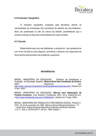6.10 Indicador Topográfico


      O   indicador   topográfico   projetado   pela   Biccateca   atende   as
necessidades de sinalização dos corredores de estante de uma biblioteca.
Deve ser parafusado no alto da coluna da estante, possibilitando que o
usuário conheça os assuntos contemplados em cada corredor.


6.11 Escada


      Desenvolvida para uso nas bibliotecas, a escada em aço apresenta-se
com 41cm de altura e dois degraus, permitindo o alcance com segurança de
documentos posicionados nas prateleiras superiores.




                              REFERÊNCIAS



BRASIL. MINISTÉRIO DA EDUCAÇÃO.                 Diretoria de Estatísticas e
Avaliação da Educação Superior. Manual Geral das Condições de Ensino.
2002.                              Disponível                           em:
http://www..inep.gov.br/superior/condicoesdeensino/manuais.htm. Acesso em
10 jan. 2003.

BRASIL. MINISTÉRIO DA EDUCAÇÃO. Manual para Adequação de
Prédios Escolares. 3.ed. Brasília: Fundescola, 2001. 42 p. Disponível em:
<http://www.fundescola.mec.gov.b r/biblioteca>. Acesso em 14 ago. 2004.

BRASIL. MINISTÉRIO DO TRABALHO E PREVIDÊNCIA SOCIAL. Portaria n.
3751, de 23 de novembro de 1990. Altera a Norma Regulamentadora n. 17
– Ergonomia. Diário Oficial da República Federativa do Brasil. Brasília,
v.31, n. 225, p. 22576-22577, 26 nov. 1990, Seção 1.




                                                                      www.biccateca.com.br
 