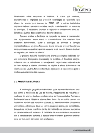 informações   sobre    empresas    e   produtos.   A   busca   por   produtos,
equipamentos e empresas que possuem certificação de qualidade, que
atuam de acordo com normas da ABNT, ISO e outras instituições
regulamentadoras, garantem a melhor relação custo -benefício no momento
da aquisição. É necessário priorizar a segurança e durabilidade, tanto da
construção quando dos equipamentos de uma biblioteca.
      Convém analisar a facilidade de reposição de peças e manutenção
dos equipamentos, assim como a compatibilidade dos mesmos com
diferentes fornecedores. Evitar a aquisição de produtos e serviços
monopolizados por um único fornecedor é uma forma de prevenir transtornos
com empresas que praticam preços abusivos e até mesmo deixem de atuar
no segmento por motivo de falência.
      O presente trabalho incorpora uma orientação simples elaborada por
um profissional bibliotecário interessado na temática. A Biccateca objetiva
colaborar com os profissionais no planejamento, organização, racionalização
do seu espaço e acervo, auxiliando na rápida e eficaz transmissão da
informação ao usuário, fornecendo móveis adequados e ergonômicos para o
melhor aproveitamento dos espaços.




2 O AMBIENTE BIBLIOTECA



      A localização geográfica da biblioteca pode ser considerada um fator
que define a freqüência de uso da mesma, independente da relevância e
qualidade do acervo, dos bons profissionais e serviços prestados. Por isso é
fundamental que a biblioteca situe-se bem dentro de um prédio, ou em um
quarteirão, no caso das bibliotecas públicas, ou mesmo dentro de um campus
universitário. A biblioteca deve ser visível, ocupando posição de centralidade,
tornando-se ponto de referência dentro da instituição, do campus, ou mesmo
da cidade onde está instalada. A facilidade de acesso define o movimento
que a biblioteca tem, portanto, o acesso tanto do interior quanto do exterior
deve ser fácil, com percursos bem sinalizados.




                                                                       www.biccateca.com.br
 