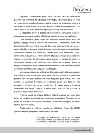 Segundo o documento para Apoio Técnico para as Bibliotecas
Escolares do Ministério da Educação de Portugal, a biblioteca deve ser local
de convergência, cuja localização convide a entrada e o seu interior convide a
permanência. A facilidade de acesso do exterior permite a cooperação com
outras escolas do bairro e também a participação dos pais dos alunos.
       É necessário prever o acesso para deficientes, bem como linhas de
ônibus para acesso ao local da biblioteca e estacionamento para veículos.
       Uma biblioteca pode dispor de inúmeros setores,dependendo do
público, espaço físico e missão da instituição.         Atualmente, além dos
tradicionais setores de leitura e guarda do acervo estão surgindo os espaços
para multimídia e acesso a bases de dados, setor de documentos em braile,
documentos sonoros e audiovisuais, balcões para auto atendimento (auto
empréstimo e devolução). Para Mambrini (1997) as novas exigências em
relação a terminais de computador para acesso a bancos de dados e
informação eletrônica são realidade nas bibliotecas nacionais. Assim, o
espaço para consulta e leitura está sendo modificado, e as novas instalações
demandam conforto ambiental para sua utilização.
       Um espaço situado na entrada da biblioteca, reservado aos usuários
que utilizam materiais próprios para leitura facilita a entrada e saída das
pessoas que desejam apenas um local adequado para leitura, mas não
querem se submete r à vistoria dos pertences ou ter que deixá-los nos
armários individuais. Um espaço deste tipo não exige recursos humanos
disponíveis em tempo integral, e destaca-se como um serviço que a
Biblioteca disponibiliza ao usuário.
      Próximo à área de entrada também poderá funcionar um setor para
leitura informal dos jornais diários e revistas de atualidades. Este setor serve
como um convite à utilização da biblioteca, e deve ser planejado de forma
criativa e aconchegante.
       Ainda sobre o hall de entrada da biblioteca, Figueiredo (1990)
apresenta idéias que podem sistematizar o trabalho:


                           A adoção de comunicação visual ou de ampla
                           sinalização facilita o auto-serviço e diminui a demanda
                           de orientação, deixando o usuário mais à vontade e



                                                                         www.biccateca.com.br
 