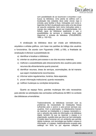 com possibilidade de se locomover e encontrar o que
                            busca na biblioteca. Uma planta do edifício com a
                            localização das coleções deve estar visível, logo à
                            entrada, para facilitar o fluxo. Indicações com cores e
                            legendas de fácil visualização para cada uma das áreas
                            de assunto existentes, bem como instruções sobre o
                            manejo dos catálogos, devem ser implementadas. Um
                            folheto (guia da biblioteca) explicando o uso e
                            possibilidades de serviços e materiais deve estar
                            disponível à entrada da biblioteca. (FIGUEIREDO,
                            1990, p. 102-103).


       A sinalização da biblioteca deve ser criada por bibliotecários,
arquitetos e artistas gráficos, com base nos padrões de tráfego dos usuários
e funcionários. De acordo com Figueiredo (1990, p.109), a finalidade da
sinalização é oferecer a possibilidade de:
   a) identificar e localizar a biblioteca;
   b) orientar os usuários para acesso e uso dos recursos materiais;
   c) melhorar a acessibilidade pelo direcionamento dos usuários para estes
       recursos tão eficientemente quanto possível;
   d) identificar recursos, áreas de serviços, acomodações, de tal maneira
       que sejam imediatamente reconhecidos;
   e) informar sobre regulamentos, horários, fatos especiais;
   f) prover informação institucional, quando necessária;
   g) notificar mudanças ou condições temporárias.


      Quanto ao espaço físico, grandes mudanças têm sido necessárias
para atender as solicitações das comissões verificadoras do MEC no contexto
das bibliotecas universitárias:


                            Tradicionalmente, as bibliotecas convivem com os
                            problemas da necessidade de instalações físicas
                            suficientes para o acervo e para prover serviços aos
                            usuários. Com a automação, os bibliotecários tiveram
                            de repensar as instalações e o espaço necessário e,
                            com o advento das redes de informação e da biblioteca
                            digital, também há que se repensar o espaço e a
                            organização, questão esta que deve ser bem planejada.
                            O prédio deve funcionar em um ambiente que permita
                            rápida mudança, com tecnologia que facilite o acesso à
                            informação, e o espaço, tradicionalmente ocupado pelo
                            catálogo em ficha ou por algumas coleções já



                                                                          www.biccateca.com.br
 