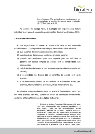 disponíveis em CDs ou via Internet, será ocupado por
                           computadores e pontos de acesso para notebooks.
                           (OLIVEIRA, 2002, p. 218).


      Na análise do espaço físico, a avaliação dos espaços para leitura
individual e em grupo é constante nas comissões de diversas áreas do MEC.


2.1 Acervo da biblioteca


   A boa organização do acervo é fundamental para o seu adequado
funcionamento. O planejamento desta seção da biblioteca deve observar:
   a) que suportes de informação existem na biblioteca;
   b) quantidade de documentos existentes em cada suporte;
   c) previsão de crescimento para cada suporte (para os periódicos é
      possível um cálculo simples de acordo com a periodicidade das
      assinaturas);
   d) definição dos documentos que serão de acesso aberto e restrito ao
      usuário;
   e) a necessidade da divisão dos documentos de acordo com cada
      suporte;
   f) a necessidade da divisão de documentos de acordo com a área, por
      exemplo, literatura técnica e de lazer, obras de referência, etc.


   Atualmente o acesso aberto à área do acervo é fundamental, sendo um
dos itens avaliado pelo MEC durante as visitas as bibliotecas universitárias,
conforme o Manual Geral das Condições de Ensino:


                           [. . .] visitar as instalações da(s) biblioteca(s) utilizadas
                           pelo curso – instalações para o acervo, considerando a
                           área física, condições de armazenagem (como
                           iluminação, extintor de incêndio, sistema anti-furto,
                           sinalização), condições de preservação (manutenção
                           preventiva e corretiva, umidade correta, sistema anti-
                           mofo), de acesso ao acervo por parte dos usuários e de
                           funcionamento; instalações para estudos individuais e
                           salas p   ara estudo em grupo (áreas reservadas para
                           consultas e estudo individual de professores e alunos e
                           para consulta à biblioteca local e remota, bem como


                                                                              www.biccateca.com.br
 