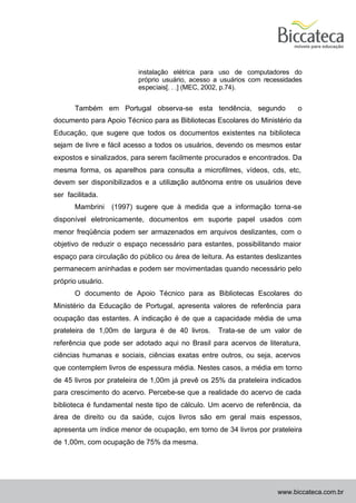 instalação elétrica para uso de computadores do
                          próprio usuário, acesso a usuários com necessidades
                          especiais[. . .] (MEC, 2002, p.74).


       Também em Portugal observa-se esta tendência, segundo               o
documento para Apoio Técnico para as Bibliotecas Escolares do Ministério da
Educação, que sugere que todos os documentos existentes na biblioteca
sejam de livre e fácil acesso a todos os usuários, devendo os mesmos estar
expostos e sinalizados, para serem facilmente procurados e encontrados. Da
mesma forma, os aparelhos para consulta a microfilmes, vídeos, cds, etc,
devem ser disponibilizados e a utilização autônoma entre os usuários deve
ser facilitada.
       Mambrini    (1997) sugere que à medida que a informação torna -se
disponível eletronicamente, documentos em suporte papel usados com
menor freqüência podem ser armazenados em arquivos deslizantes, com o
objetivo de reduzir o espaço necessário para estantes, possibilitando maior
espaço para circulação do público ou área de leitura. As estantes deslizantes
permanecem aninhadas e podem ser movimentadas quando necessário pelo
próprio usuário.
       O documento de Apoio Técnico para as Bibliotecas Escolares do
Ministério da Educação de Portugal, apresenta valores de referência para
ocupação das estantes. A indicação é de que a capacidade média de uma
prateleira de 1,00m de largura é de 40 livros.     Trata-se de um valor de
referência que pode ser adotado aqui no Brasil para acervos de literatura,
ciências humanas e sociais, ciências exatas entre outros, ou seja, acervos
que contemplem livros de espessura média. Nestes casos, a média em torno
de 45 livros por prateleira de 1,00m já prevê os 25% da prateleira indicados
para crescimento do acervo. Percebe-se que a realidade do acervo de cada
biblioteca é fundamental neste tipo de cálculo. Um acervo de referência, da
área de direito ou da saúde, cujos livros são em geral mais espessos,
apresenta um índice menor de ocupação, em torno de 34 livros por prateleira
de 1,00m, com ocupação de 75% da mesma.




                                                                     www.biccateca.com.br
 