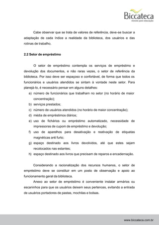 Cabe observar que se trata de valores de referência, deve-se buscar a
adaptação de cada índice a realidade da biblioteca, dos usuários e das
rotinas de trabalho.


2.2 Setor de empréstimo


       O setor de empréstimo contempla os serviços de empréstimo e
devolução dos documentos, e não raras vezes, o setor de referência da
biblioteca. Por isso deve ser espaçoso e confortável, de forma que todos os
funcionários e usuários atendidos se sintam à vontade neste setor. Para
planejá-lo, é necessário pensar em alguns detalhes:
   a) número de funcionários que trabalham no setor (no horário de maior
       concentração);
   b) serviços prestados;
   c) número de usuários atendidos (no horário de maior concentração);
   d) média de empréstimos diários;
   e) uso de fichários ou empréstimo automatizado, necessidade de
       impressoras de cupom de empréstimo e devolução;
   f) uso de aparelhos para desativação e reativação de etiquetas
       magnéticas anti furto;
   g) espaço destinado aos livros devolvidos, até que estes sejam
       recolocados nas estantes;
   h) espaço destinado aos livros que precisam de reparos e encadernação.


      Considerando a racionalização dos recursos humanos, o setor de
empréstimo deve se constituir em um posto de observação e apoio ao
funcionamento geral da biblioteca.
      Anexo ao setor de empréstimo é conveniente instalar armários ou
escaninhos para que os usuários deixem seus pertences, evitando a entrada
de usuários portadores de pastas, mochilas e bolsas.




                                                                   www.biccateca.com.br
 
