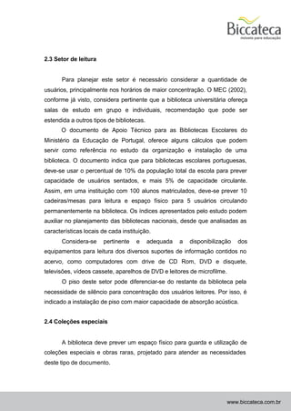 2.3 Setor de leitura


       Para planejar este setor é necessário considerar a quantidade de
usuários, principalmente nos horários de maior concentração. O MEC (2002),
conforme já visto, considera pertinente que a biblioteca universitária ofereça
salas de estudo em grupo e individuais, recomendação que pode ser
estendida a outros tipos de bibliotecas.
      O documento de Apoio Técnico para as Bibliotecas Escolares do
Ministério da Educação de Portugal, oferece alguns cálculos que podem
servir como referência no estudo da organização e instalação de uma
biblioteca. O documento indica que para bibliotecas escolares portuguesas,
deve-se usar o percentual de 10% da população total da escola para prever
capacidade de usuários sentados, e mais 5% de capacidade circulante.
Assim, em uma instituição com 100 alunos matriculados, deve-se prever 10
cadeiras/mesas para leitura e espaço físico para 5 usuários circulando
permanentemente na biblioteca. Os índices apresentados pelo estudo podem
auxiliar no planejamento das bibliotecas nacionais, desde que analisadas as
características locais de cada instituição.
       Considera-se    pertinente    e     adequada   a   disponibilização   dos
equipamentos para leitura dos diversos suportes de informação contidos no
acervo, como computadores com drive de CD Rom, DVD e disquete,
televisões, vídeos cassete, aparelhos de DVD e leitores de microfilme.
       O piso deste setor pode diferenciar-se do restante da biblioteca pela
necessidade de silêncio para concentração dos usuários leitores. Por isso, é
indicado a instalação de piso com maior capacidade de absorção acústica.


2.4 Coleções especiais


       A biblioteca deve prever um espaço físico para guarda e utilização de
coleções especiais e obras raras, projetado para atender as necessidades
deste tipo de documento.




                                                                         www.biccateca.com.br
 