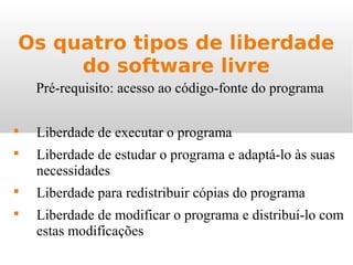 Os quatro tipos de liberdade
do software livre
Pré-requisito: acesso ao código-fonte do programa

Liberdade de executar o programa

Liberdade de estudar o programa e adaptá-lo às suas
necessidades

Liberdade para redistribuir cópias do programa

Liberdade de modificar o programa e distribuí-lo com
estas modificações
 