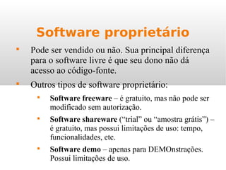 Software proprietário

Pode ser vendido ou não. Sua principal diferença
para o software livre é que seu dono não dá
acesso ao código-fonte.

Outros tipos de software proprietário:

Software freeware – é gratuito, mas não pode ser
modificado sem autorização.

Software shareware (“trial” ou “amostra grátis”) –
é gratuito, mas possui limitações de uso: tempo,
funcionalidades, etc.

Software demo – apenas para DEMOnstrações.
Possui limitações de uso.
 