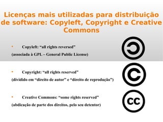 Licenças mais utilizadas para distribuição
de software: Copyleft, Copyright e Creative
Commons

Copyleft: “all rights reversed”
(associada à GPL – General Public License)

Copyright: “all rights reserved”
(dividido em “direito de autor” e “direito de reprodução”)

Creative Commons: “some rights reserved”
(abdicação de parte dos direitos, pelo seu detentor)
 
