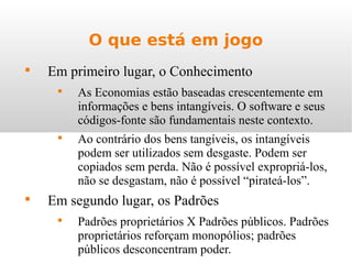 O que está em jogo

Em primeiro lugar, o Conhecimento

As Economias estão baseadas crescentemente em
informações e bens intangíveis. O software e seus
códigos-fonte são fundamentais neste contexto.

Ao contrário dos bens tangíveis, os intangíveis
podem ser utilizados sem desgaste. Podem ser
copiados sem perda. Não é possível expropriá-los,
não se desgastam, não é possível “pirateá-los”.

Em segundo lugar, os Padrões

Padrões proprietários X Padrões públicos. Padrões
proprietários reforçam monopólios; padrões
públicos desconcentram poder.
 