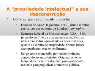 A “propriedade intelectual” e sua
desconstrução

Como surgiu a propriedade intelectual

Estatuto de Anne (Inglaterra, 1710), dando direitos
exclusivos aos editores de Londres (copyright)

Sentença judicial de Massachussets-EUA, 1845,
julgando conflito de uma patente específica: as
ideias tem status equivalentes a bens materiais,
quanto ao direito de propriedade. Outros juízes
acompanharam este entendimento.

Surge como monopólio por tempo limitado,
concedido ao autor/criador. Originalmente, o
tempo deveria ser o suficiente para gratificá-lo,
mas não para prejudicar o interesse público.
 