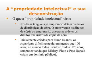 A “propriedade intelectual” e sua
desconstrução

O que a “propriedade intelectual” virou

Nos bens tangíveis, o empresário detém os meios
de distribuição da obra. O autor vende os direitos
de cópia ao empresário, que passa a deter os
direitos exclusivos de cópia da obra.

Inicialmente criados para durar 14 anos, os
copyrights dificilmente duram menos que 100
anos, no mundo todo (Estados Unidos: 120 anos,
sempre evitando que Mickey, Pluto e Pato Donald
caiam em domínio público).
 
