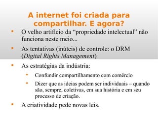 A internet foi criada para
compartilhar. E agora?

O velho artifício da “propriedade intelectual” não
funciona neste meio...

As tentativas (inúteis) de controle: o DRM
(Digital Rights Management)

As estratégias da indústria:

Confundir compartilhamento com comércio

Dizer que as ideias podem ser individuais – quando
são, sempre, coletivas, em sua história e em seu
processo de criação.

A criatividade pede novas leis.
 