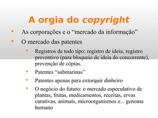 A orgia do copyright

As corporações e o “mercado da informação”

O mercado das patentes

Registros de todo tipo: registro de ideia, registro
preventivo (para bloqueio de ideia do concorrente),
prevenção de cópias.

Patentes “submarinas”

Patentes apenas para extorquir dinheiro

O negócio do futuro: o mercado especulativo de
plantas, frutas, medicamentos, receitas, ervas
curativas, animais, microorganismos e... genoma
humano
 