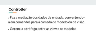 Controller
● Faz a mediação dos dados de entrada, convertendo-
a em comandos para a camada de modelo ou de visão.
● Gerencia o tráfego entre as view e os modelos
 