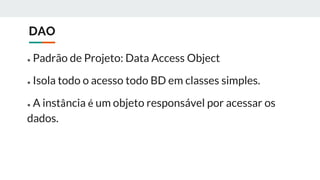 DAO
● Padrão de Projeto: Data Access Object
● Isola todo o acesso todo BD em classes simples.
● A instância é um objeto responsável por acessar os
dados.
 