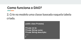 Como funciona o DAO?
2. Crie no modelo uma classe baseada naquela tabela
criada.
public class Produto{
Private int id;
Private String nome;
Private String descrição;
......
}
 