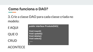 Como funciona o DAO?
3. Crie a classe DAO para cada classe criada no
modelo:
É AQUI
QUE O
CRUD
ACONTECE
public interface ProdutoDAO{
Void insert()
Void update()
Void delete()
Void select()
......
}
 