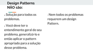 Design Patterns
NÃO são:
● Solução para todos os
problemas.
● Você deve ter o
entendimento geral do seu
problema, generalizá-lo e
então aplicar o pattern
apropriado para a solução
desse problema.
• Nem todos os problemas
requerem um design
Pattern.
 