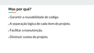 Mas por quê?
● Garantir a reusabilidade de código.
● A separação lógica de cada item do projeto.
● Facilitar a manutenção.
● Diminuir custos do projeto.
 