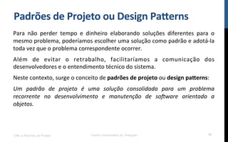 Padrões$de$Projeto$ou$Design$PaFerns$
Para! não! perder! tempo! e! dinheiro! elaborando! soluções! diferentes! para! o!
mesmo!problema,!poderíamos!escolher!uma!solução!como!padrão!e!adotáKla!
toda!vez!que!o!problema!correspondente!ocorrer.!!
Além! de! evitar! o! retrabalho,! facilitaríamos! a! comunicação! dos!
desenvolvedores!e!o!entendimento!técnico!do!sistema.!!
Neste!contexto,!surge!o!conceito!de!padrões$de$projeto!ou!design$paFerns:!
Um$ padrão$ de$ projeto$ é$ uma$ solução$ consolidada$ para$ um$ problema$
recorrente$ no$ desenvolvimento$ e$ manutenção$ de$ soAware$ orientado$ a$
objetos.$
UML e Padrões de Projeto Centro Universitário do Triângulo 10
 