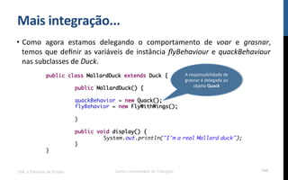 Mais$integração...$
•  Como! agora! estamos! delegando! o! comportamento! de! voar! e! grasnar,!
temos!que!deﬁnir!as!variáveis!de!instância!ﬂyBehaviour!e!quackBehaviour!
nas!subclasses!de!Duck.!!
UML e Padrões de Projeto Centro Universitário do Triângulo 100
public class MallardDuck extends Duck {
public MallardDuck() {
quackBehavior = new Quack();
flyBehavior = new FlyWithWings();
}
public void display() {
System.out.println("I'm a real Mallard duck");
}
}
A!responsabilidade!de!
grasnar!é!delegada!ao!
objeto!Quack$$
 