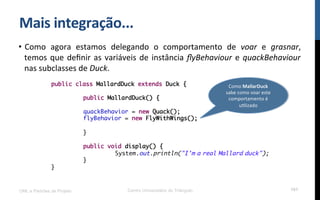Mais$integração...$
•  Como! agora! estamos! delegando! o! comportamento! de! voar! e! grasnar,!
temos!que!deﬁnir!as!variáveis!de!instância!ﬂyBehaviour!e!quackBehaviour!
nas!subclasses!de!Duck.!!
UML e Padrões de Projeto Centro Universitário do Triângulo 101
public class MallardDuck extends Duck {
public MallardDuck() {
quackBehavior = new Quack();
flyBehavior = new FlyWithWings();
}
public void display() {
System.out.println("I'm a real Mallard duck");
}
}
Como!MallarDuck!
sabe!como!voar!este!
comportamento!é!
uRlizado$
 