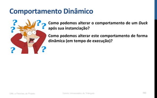 Comportamento$Dinâmico$
UML e Padrões de Projeto Centro Universitário do Triângulo 103
Como$podemos$alterar$o$comportamento$de$um$Duck$
após$sua$instanciação?$
Como$podemos$alterar$este$comportamento$de$forma$
dinâmica$(em$tempo$de$execução)?$
 