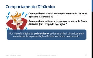 Comportamento$Dinâmico$
UML e Padrões de Projeto Centro Universitário do Triângulo 104
Como$podemos$alterar$o$comportamento$de$um$Duck$
após$sua$instanciação?$
Como$podemos$alterar$este$comportamento$de$forma$
dinâmica$(em$tempo$de$execução)?$
Por meio da mágica do polimorfismo, podemos atribuir dinamicamente
uma classe de implementação diferente em tempo de execução.
 