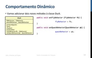 Comportamento$Dinâmico$
•  Vamos!adicionar!dois!novos!métodos!à!classe!Duck.!
!
!
!
UML e Padrões de Projeto Centro Universitário do Triângulo 105
public void setFlyBehavior (FlyBehavior fb) {
flyBehavior = fb;
}
public void setQuackBehavior(QuackBehavior qb) {
quackBehavior = qb;
}
 