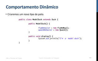 Comportamento$Dinâmico$
•  Criaremos!um!novo!Rpo!de!pato.!
!
!
!
UML e Padrões de Projeto Centro Universitário do Triângulo 106
public class ModelDuck extends Duck {
public ModelDuck() {
flyBehavior = new FlyNoWay();
quackBehavior = new Quack();
}
public void display() {
System.out.println("I'm a model duck");
}
}
 