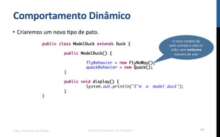 Comportamento$Dinâmico$
•  Criaremos!um!novo!Rpo!de!pato.!
!
!
!
UML e Padrões de Projeto Centro Universitário do Triângulo 107
public class ModelDuck extends Duck {
public ModelDuck() {
flyBehavior = new FlyNoWay();
quackBehavior = new Quack();
}
public void display() {
System.out.println("I'm a model duck");
}
}
O!novo!modelo!de!
pato!começa!a!vida!no!
chão,!sem!nenhuma!
maneira!de!voar!
 