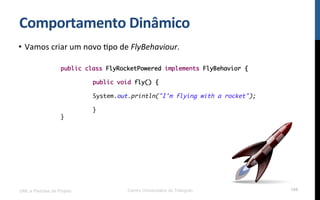 Comportamento$Dinâmico$
•  Vamos!criar!um!novo!Rpo!de!FlyBehaviour.!
!
!
!
UML e Padrões de Projeto Centro Universitário do Triângulo 108
public class FlyRocketPowered implements FlyBehavior {
public void fly() {
System.out.println("I'm flying with a rocket");
}
}
 