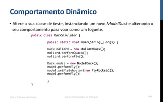 Comportamento$Dinâmico$
•  Altere!a!sua!classe!de!teste,!instanciando!um!novo!ModelDuck!e!alterando!o!
seu!comportamento!para!voar!como!um!foguete.!
!
!
!
UML e Padrões de Projeto Centro Universitário do Triângulo 109
public class DuckSimulator {
public static void main(String[] args) {
Duck mallard = new MallardDuck();
mallard.performQuack();
mallard.performFly();
Duck model = new ModelDuck();
model.performFly();
model.setFlyBehavior(new FlyRocket());
model.performFly();
}
}
 