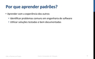 Por$que$aprender$padrões?$
•  Aprender!com!a!experiência!dos!outros!
•  IdenRﬁcar!problemas!comuns!em!engenharia!de!so[ware!
•  URlizar!soluções!testadas!e!bem!documentadas!
UML e Padrões de Projeto Centro Universitário do Triângulo 11
 