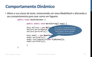 Comportamento$Dinâmico$
•  Altere!a!sua!classe!de!teste,!instanciando!um!novo!ModelDuck!e!alterando!o!
seu!comportamento!para!voar!como!um!foguete.!
!
!
!
UML e Padrões de Projeto Centro Universitário do Triângulo 111
public class DuckSimulator {
public static void main(String[] args) {
Duck mallard = new MallardDuck();
mallard.performQuack();
mallard.performFly();
Duck model = new ModelDuck();
model.performFly();
model.setFlyBehavior(new FlyRocket());
model.performFly();
}
}
Para!alterar!o!comportamento!de!
um!Duck!em!tempo!de!execução,!
basta!chamar!um!dos!métodos!
polifórmicos!que!criamos!
 