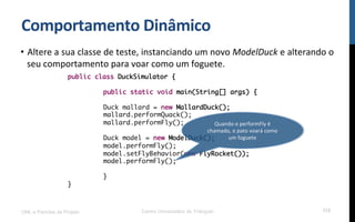 Comportamento$Dinâmico$
•  Altere!a!sua!classe!de!teste,!instanciando!um!novo!ModelDuck!e!alterando!o!
seu!comportamento!para!voar!como!um!foguete.!
!
!
!
UML e Padrões de Projeto Centro Universitário do Triângulo 112
public class DuckSimulator {
public static void main(String[] args) {
Duck mallard = new MallardDuck();
mallard.performQuack();
mallard.performFly();
Duck model = new ModelDuck();
model.performFly();
model.setFlyBehavior(new FlyRocket());
model.performFly();
}
}
Quando!o!performFly!é!
chamado,!o!pato!voará!como!
um!foguete!
 