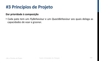 #3$Princípios$de$Projeto$
Dar$prioridade$à$composição$
•  Cada!pato!tem!um!FlyBehaviour!e!um!QuackBehaviour!aos!quais!delega!as!
capacidades!de!voar!e!grasnar.!
UML e Padrões de Projeto Centro Universitário do Triângulo 114
 