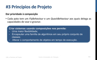 #3$Princípios$de$Projeto$
Dar$prioridade$à$composição$
•  Cada!pato!tem!um!FlyBehaviour!e!um!QuackBehaviour!aos!quais!delega!as!
capacidades!de!voar!e!grasnar.!
UML e Padrões de Projeto Centro Universitário do Triângulo 115
Criar sistemas usando composições nos permite:
-  Uma maior flexibilidade;
-  Encapsular uma família de algoritmos em seu próprio conjunto de
classes;
- Alterar o comportamento de objetos em tempo de execução.
 