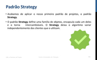 Padrão$Strategy$
•  Acabamos! de! aplicar! o! nosso! primeiro! padrão! de! projetos,! o! padrão!
Strategy.!
•  O!padrão!Strategy!deﬁne!uma!família!de!objetos,!encapsula!cada!um!deles!
e! o! torna! ! intercambiáveis.! O! Strategy! deixa! o! algoritmo! variar!
independentemente!dos!clientes!que!o!uRlizam.!
UML e Padrões de Projeto Centro Universitário do Triângulo 116
 