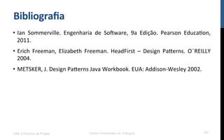 Bibliograﬁa$
•  Ian! Sommerville.! Engenharia! de! So[ware,! 9a! Edição.! Pearson! EducaRon,!
2011.!
•  Erich! Freeman,! Elizabeth! Freeman.! HeadFirst! –! Design! PaÄerns.! O! ́REILLY!
2004.!
•  METSKER,!J.!Design!PaÄerns!Java!Workbook.!EUA:!AddisonKWesley!2002.!
UML e Padrões de Projeto Centro Universitário do Triângulo 117
 
