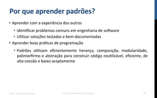 Por$que$aprender$padrões?$
•  Aprender!com!a!experiência!dos!outros!
•  IdenRﬁcar!problemas!comuns!em!engenharia!de!so[ware!
•  URlizar!soluções!testadas!e!bem!documentadas!
•  Aprender!boas!práRcas!de!programação!
•  Padrões! uRlizam! eﬁcientemente! herança,! composição,! modularidade,!
polimorﬁrmo!e!abstração!para!construir!código!reuRlizável,!eﬁciente,!de!
alta!coesão!e!baixo!acoplamento!
UML e Padrões de Projeto Centro Universitário do Triângulo 12
 