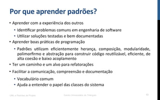 Por$que$aprender$padrões?$
•  Aprender!com!a!experiência!dos!outros!
•  IdenRﬁcar!problemas!comuns!em!engenharia!de!so[ware!
•  URlizar!soluções!testadas!e!bem!documentadas!
•  Aprender!boas!práRcas!de!programação!
•  Padrões! uRlizam! eﬁcientemente! herança,! composição,! modularidade,!
polimorﬁrmo!e!abstração!para!construir!código!reuRlizável,!eﬁciente,!de!
alta!coesão!e!baixo!acoplamento!
•  Ter!um!caminho!e!um!alvo!para!refatorações!
•  Facilitar!a!comunicação,!compreensão!e!documentação!
•  Vocabulário!comum!
•  Ajuda!a!entender!o!papel!das!classes!do!sistema!
UML e Padrões de Projeto Centro Universitário do Triângulo 13
 
