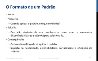 O$Formato$de$um$Padrão$
•  Nome!
•  Problema!
•  Quando!aplicar!o!padrão,!em!que!condições?!
•  Solução!
•  Descrição! abstrata! de! um! problema! e! como! usar! os! elementos!
disponíveis!(classes!e!objetos)!para!solucionáKlo.!
•  Consequências!
•  Custos!e!benemcios!de!se!aplicar!o!padrão.!
•  Impacto! na! ﬂexibilidade,! extensibilidade,! portabilidade! e! eﬁciência! do!
sistema.!
UML e Padrões de Projeto Centro Universitário do Triângulo 14
 