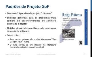Padrões$de$Projeto$GoF$
•  Descreve!23!padrões!de!projeto!“clássicos”!
•  Soluções! genéricas! para! os! problemas! mais!
comuns! do! desenvolvimento! de! so[ware!
orientado!a!objetos!
•  ObRdas!através!de!experiências!de!sucesso!na!
indústria!de!so[ware!
•  Sobre!o!livro!
•  Seus!quatro!autores!são!conhecidos!como!"The!
Gang!of!Four !(GoF).!
•  O! livro! tornouKse! um! clássico! na! literatura!
orientada!a!objetos!e!conRnua!atual.!
UML e Padrões de Projeto Centro Universitário do Triângulo 15
 