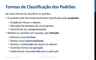 Formas$de$Classiﬁcação$dos$Padrões$
Há!várias!formas!de!classiﬁcar!os!padrões!
•  Os!padrões!GoF!são!tradicionalmente!classiﬁcados!pelo!propósito:!
•  Criação!de!classes!e!objetos!
•  Alteração!da!estrutura!de!um!programa!
•  Controle!do!seu!comportamento$
•  Metsker$os!classiﬁca!em!5!grupos,!por!intenção:!
•  Oferecer!uma!interface$
•  Atribuir!uma!responsabilidade!!
•  Realizar!a!construção!de!classes!ou!objetos!
•  Controlar!formas!de!operação$
•  Implementar!uma!extensão!para!a!aplicação!
!
UML e Padrões de Projeto Centro Universitário do Triângulo 18
 