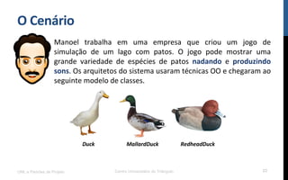 O$Cenário$
Manoel! trabalha! em! uma! empresa! que! criou! um! jogo! de!
simulação! de! um! lago! com! patos.! O! jogo! pode! mostrar! uma!
grande! variedade! de! espécies! de! patos! nadando! e! produzindo$
sons.!Os!arquitetos!do!sistema!usaram!técnicas!OO!e!chegaram!ao!
seguinte!modelo!de!classes.!
!
UML e Padrões de Projeto Centro Universitário do Triângulo 23
Duck( MallardDuck( RedheadDuck(
 