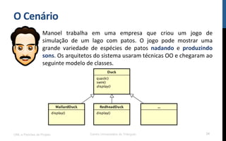O$Cenário$
Manoel! trabalha! em! uma! empresa! que! criou! um! jogo! de!
simulação! de! um! lago! com! patos.! O! jogo! pode! mostrar! uma!
grande! variedade! de! espécies! de! patos! nadando! e! produzindo$
sons.!Os!arquitetos!do!sistema!usaram!técnicas!OO!e!chegaram!ao!
seguinte!modelo!de!classes.!
!
UML e Padrões de Projeto Centro Universitário do Triângulo 24
 