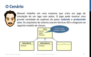 O$Cenário$
Manoel! trabalha! em! uma! empresa! que! criou! um! jogo! de!
simulação! de! um! lago! com! patos.! O! jogo! pode! mostrar! uma!
grande! variedade! de! espécies! de! patos! nadando! e! produzindo$
sons.!Os!arquitetos!do!sistema!usaram!técnicas!OO!e!chegaram!ao!
seguinte!modelo!de!classes.!
!
UML e Padrões de Projeto Centro Universitário do Triângulo 25
Todos!os!patos!
grasnam!e!nadam$
 